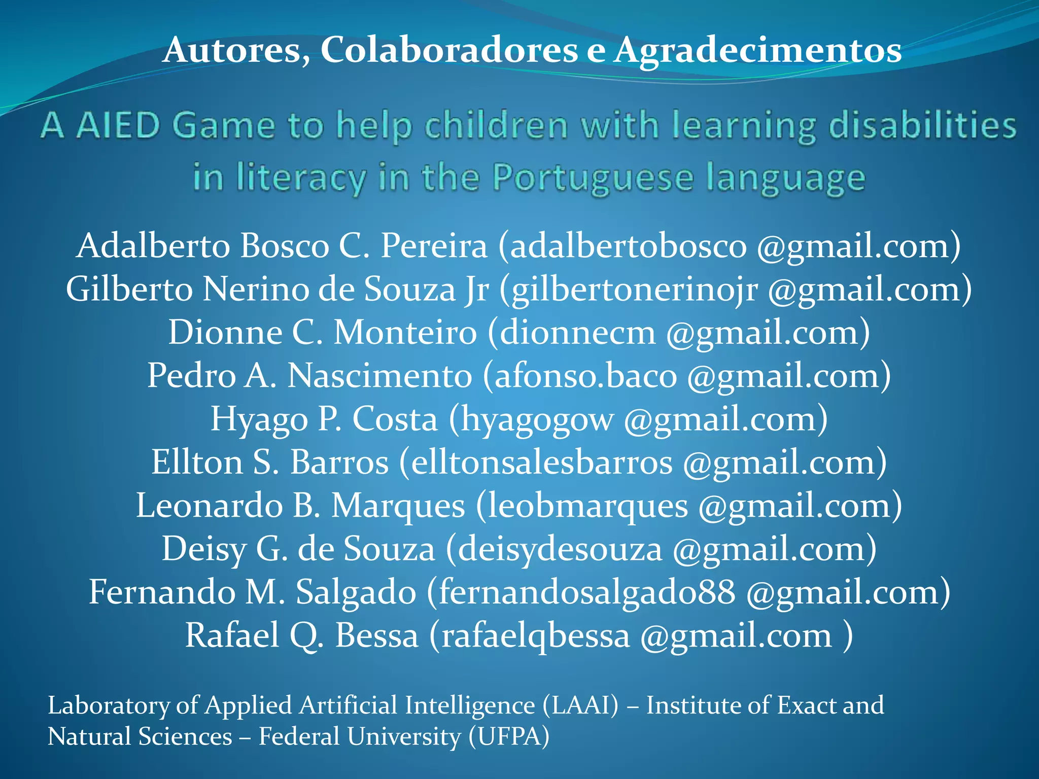 Adalberto Bosco C. Pereira (adalbertobosco @gmail.com)
Gilberto Nerino de Souza Jr (gilbertonerinojr @gmail.com)
Dionne C. Monteiro (dionnecm @gmail.com)
Pedro A. Nascimento (afonso.baco @gmail.com)
Hyago P. Costa (hyagogow @gmail.com)
Ellton S. Barros (elltonsalesbarros @gmail.com)
Leonardo B. Marques (leobmarques @gmail.com)
Deisy G. de Souza (deisydesouza @gmail.com)
Fernando M. Salgado (fernandosalgado88 @gmail.com)
Rafael Q. Bessa (rafaelqbessa @gmail.com )
Laboratory of Applied Artificial Intelligence (LAAI) – Institute of Exact and
Natural Sciences – Federal University (UFPA)
Autores, Colaboradores e Agradecimentos
 