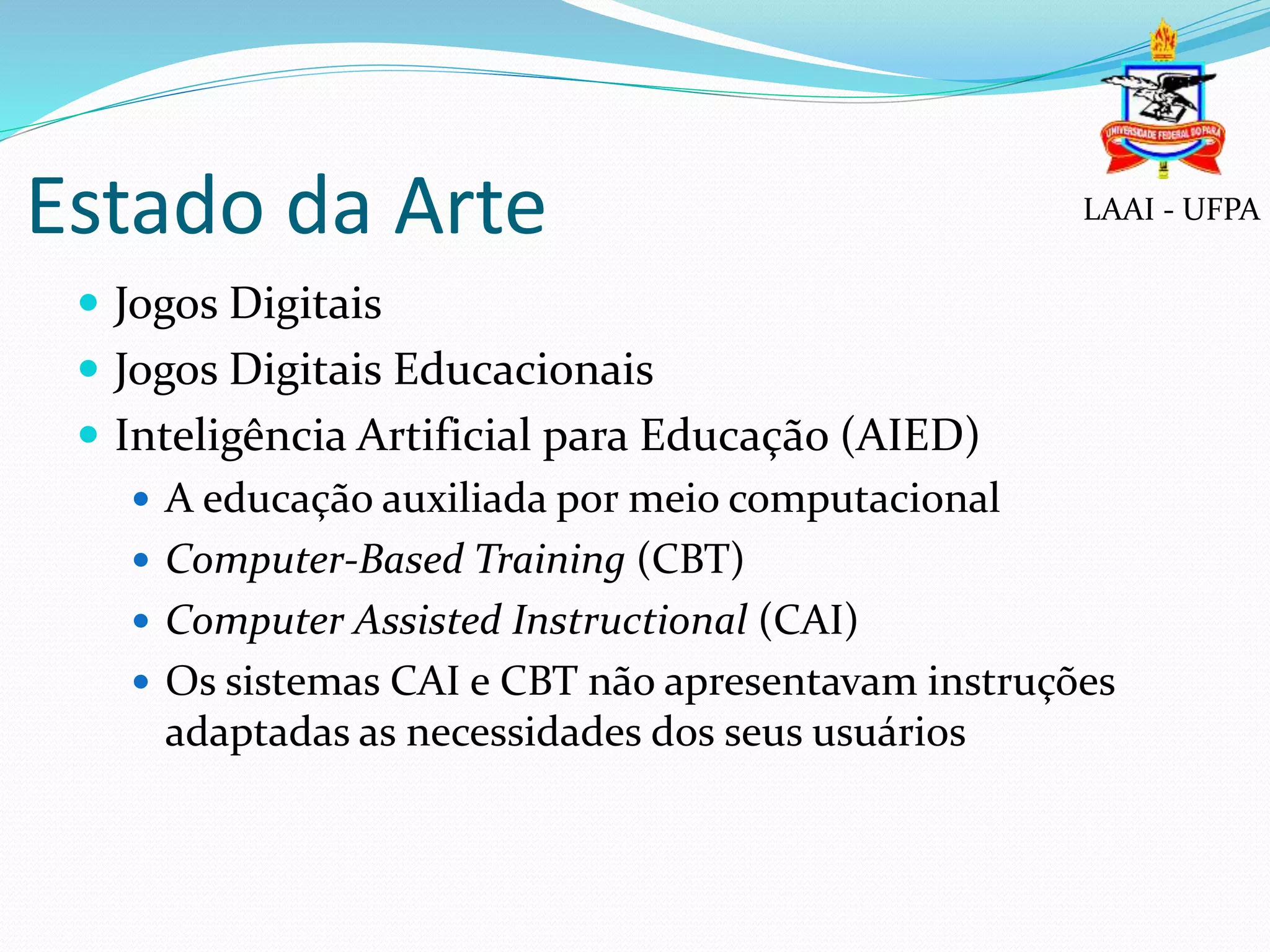 Estado da Arte
 Jogos Digitais
 Jogos Digitais Educacionais
 Inteligência Artificial para Educação (AIED)
 A educação auxiliada por meio computacional
 Computer-Based Training (CBT)
 Computer Assisted Instructional (CAI)
 Os sistemas CAI e CBT não apresentavam instruções
adaptadas as necessidades dos seus usuários
LAAI - UFPA
 