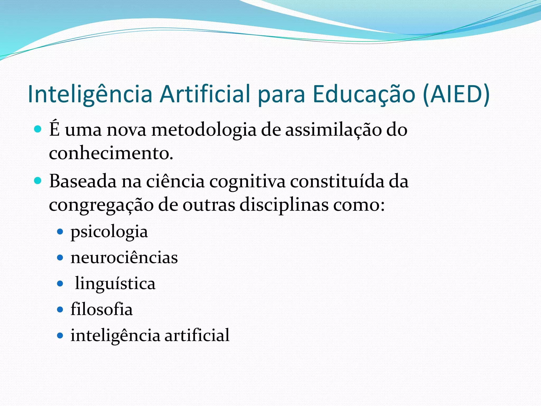 Inteligência Artificial para Educação (AIED)
 É uma nova metodologia de assimilação do
conhecimento.
 Baseada na ciência cognitiva constituída da
congregação de outras disciplinas como:
 psicologia
 neurociências
 linguística
 filosofia
 inteligência artificial
 