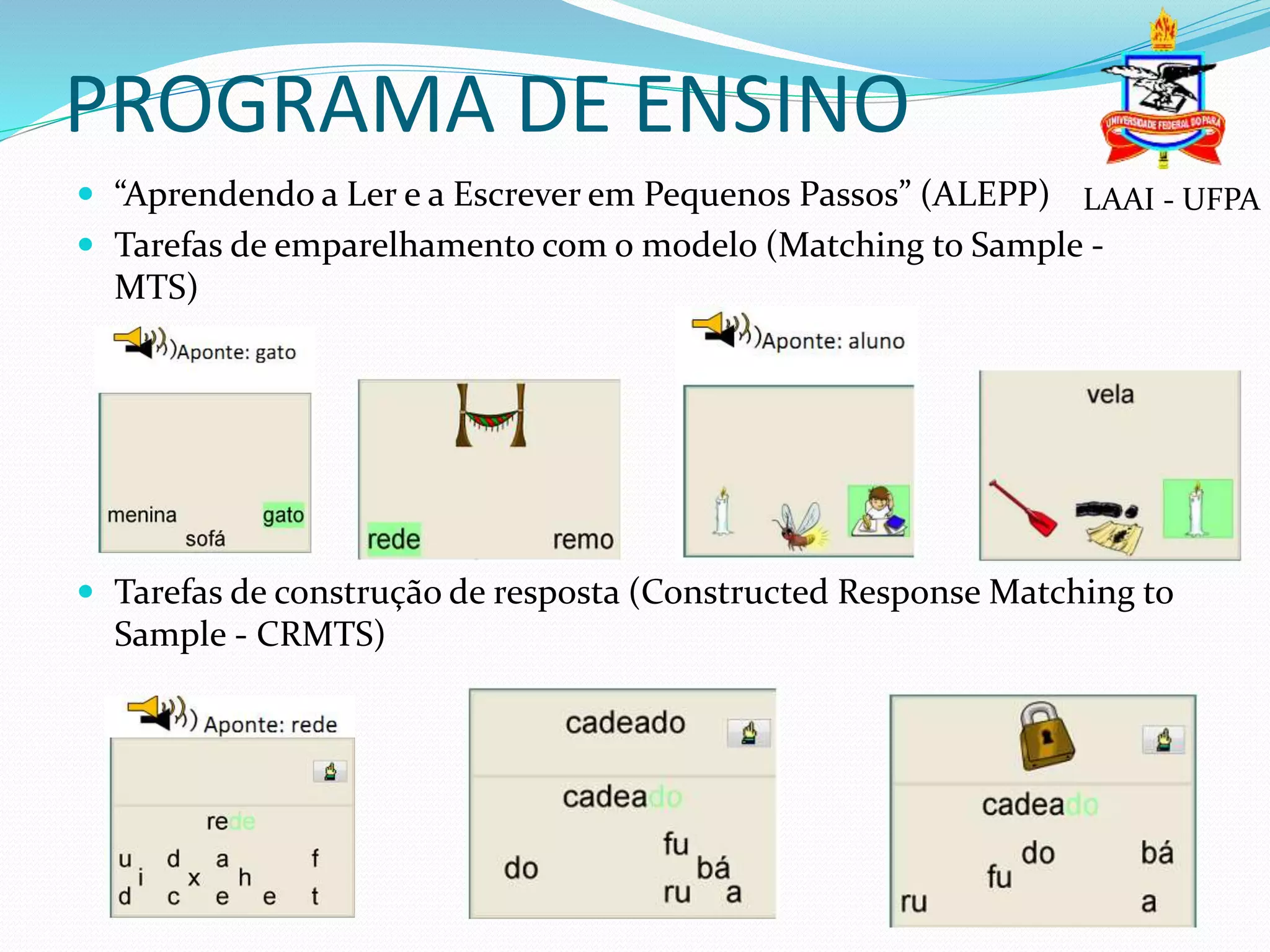 PROGRAMA DE ENSINO
 “Aprendendo a Ler e a Escrever em Pequenos Passos” (ALEPP)
 Tarefas de emparelhamento com o modelo (Matching to Sample -
MTS)
 Tarefas de construção de resposta (Constructed Response Matching to
Sample - CRMTS)
LAAI - UFPA
 
