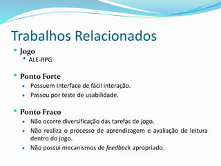 Trabalhos Relacionados
 Jogo
 ALE-RPG
 Ponto Forte
 Possuem Interface de fácil interação.
 Passou por teste de usabilidade.
 Ponto Fraco
 Não ocorre diversificação das tarefas de jogo.
 Não realiza o processo de aprendizagem e avaliação de leitura
dentro do jogo.
 Não possui mecanismos de feedback apropriado.
 