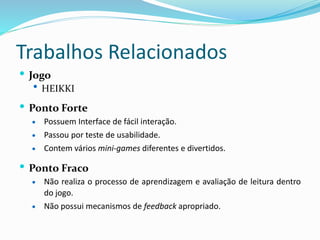 Trabalhos Relacionados
 Jogo
 HEIKKI
 Ponto Forte
 Possuem Interface de fácil interação.
 Passou por teste de usabilidade.
 Contem vários mini-games diferentes e divertidos.
 Ponto Fraco
 Não realiza o processo de aprendizagem e avaliação de leitura dentro
do jogo.
 Não possui mecanismos de feedback apropriado.
 