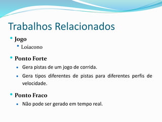 Trabalhos Relacionados
 Jogo
 Loiacono
 Ponto Forte
 Gera pistas de um jogo de corrida.
 Gera tipos diferentes de pistas para diferentes perfis de
velocidade.
 Ponto Fraco
 Não pode ser gerado em tempo real.
 