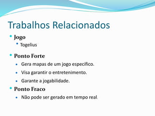Trabalhos Relacionados
 Jogo
 Togelius
 Ponto Forte
 Gera mapas de um jogo específico.
 Visa garantir o entretenimento.
 Garante a jogabilidade.
 Ponto Fraco
 Não pode ser gerado em tempo real.
 