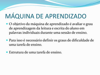 MÁQUINA DE APRENDIZADO
 O objetivo da máquina de aprendizado é avaliar o grau
de aprendizagem da leitura e escrita do aluno em
palavras individuais durante uma sessão de ensino.
 Para isso é necessário definir os graus de dificuldade de
uma tarefa de ensino.
 Estrutura de uma tarefa de ensino.
 