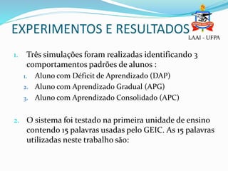 EXPERIMENTOS E RESULTADOS
1. Três simulações foram realizadas identificando 3
comportamentos padrões de alunos :
1. Aluno com Déficit de Aprendizado (DAP)
2. Aluno com Aprendizado Gradual (APG)
3. Aluno com Aprendizado Consolidado (APC)
2. O sistema foi testado na primeira unidade de ensino
contendo 15 palavras usadas pelo GEIC. As 15 palavras
utilizadas neste trabalho são:
LAAI - UFPA
 