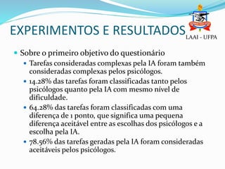 EXPERIMENTOS E RESULTADOS
 Sobre o primeiro objetivo do questionário
 Tarefas consideradas complexas pela IA foram também
consideradas complexas pelos psicólogos.
 14.28% das tarefas foram classificadas tanto pelos
psicólogos quanto pela IA com mesmo nível de
dificuldade.
 64.28% das tarefas foram classificadas com uma
diferença de 1 ponto, que significa uma pequena
diferença aceitável entre as escolhas dos psicólogos e a
escolha pela IA.
 78.56% das tarefas geradas pela IA foram consideradas
aceitáveis pelos psicólogos.
LAAI - UFPA
 