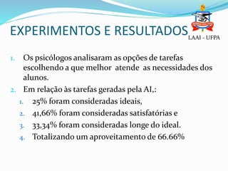 EXPERIMENTOS E RESULTADOSLAAI - UFPA
1. Os psicólogos analisaram as opções de tarefas
escolhendo a que melhor atende as necessidades dos
alunos.
2. Em relação às tarefas geradas pela AI,:
1. 25% foram consideradas ideais,
2. 41,66% foram consideradas satisfatórias e
3. 33,34% foram consideradas longe do ideal.
4. Totalizando um aproveitamento de 66.66%
 