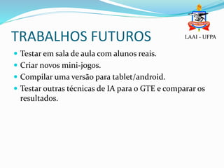 TRABALHOS FUTUROS
 Testar em sala de aula com alunos reais.
 Criar novos mini-jogos.
 Compilar uma versão para tablet/android.
 Testar outras técnicas de IA para o GTE e comparar os
resultados.
LAAI - UFPA
 