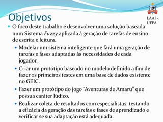 Objetivos
 O foco deste trabalho é desenvolver uma solução baseada
num Sistema Fuzzy aplicada à geração de tarefas de ensino
de escrita e leitura.
 Modelar um sistema inteligente que fará uma geração de
tarefas e fases adaptadas às necessidades de cada
jogador.
 Criar um protótipo baseado no modelo definido a fim de
fazer os primeiros testes em uma base de dados existente
no GEIC.
 Fazer um protótipo do jogo “Aventuras de Amaru” que
possua caráter lúdico.
 Realizar coleta de resultados com especialistas, testando
a eficácia da geração das tarefas e fases de aprendizado e
verificar se sua adaptação está adequada.
LAAI -
UFPA
 