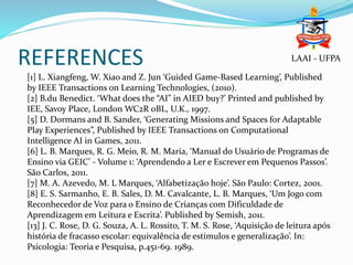 REFERENCES
[1] L. Xiangfeng, W. Xiao and Z. Jun ‘Guided Game-Based Learning’, Published
by IEEE Transactions on Learning Technologies, (2010).
[2] B.du Benedict. ‘What does the “AI” in AIED buy?’ Printed and published by
IEE, Savoy Place, London WC2R 0BL, U.K., 1997.
[5] D. Dormans and B. Sander, ‘Generating Missions and Spaces for Adaptable
Play Experiences”, Published by IEEE Transactions on Computational
Intelligence AI in Games, 2011.
[6] L. B. Marques, R. G. Meio, R. M. Maria, ‘Manual do Usuário de Programas de
Ensino via GEIC’ - Volume 1: ‘Aprendendo a Ler e Escrever em Pequenos Passos’.
São Carlos, 2011.
[7] M. A. Azevedo, M. L Marques, ‘Alfabetização hoje’. São Paulo: Cortez, 2001.
[8] E. S. Sarmanho, E. B. Sales, D. M. Cavalcante, L. B. Marques, ‘Um Jogo com
Reconhecedor de Voz para o Ensino de Crianças com Dificuldade de
Aprendizagem em Leitura e Escrita’. Published by Semish, 2011.
[13] J. C. Rose, D. G. Souza, A. L. Rossito, T. M. S. Rose, ‘Aquisição de leitura após
história de fracasso escolar: equivalência de estímulos e generalização’. In:
Psicologia: Teoria e Pesquisa, p.451-69. 1989.
LAAI - UFPA
 
