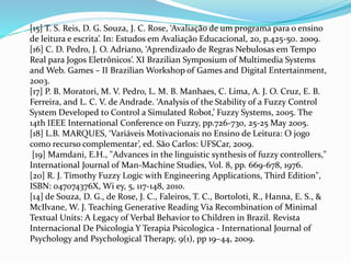 [15] T. S. Reis, D. G. Souza, J. C. Rose, ‘Avaliação de um programa para o ensino
de leitura e escrita’. In: Estudos em Avaliação Educacional, 20, p.425-50. 2009.
[16] C. D. Pedro, J. O. Adriano, ‘Aprendizado de Regras Nebulosas em Tempo
Real para Jogos Eletrônicos’. XI Brazilian Symposium of Multimedia Systems
and Web. Games – II Brazilian Workshop of Games and Digital Entertainment,
2003.
[17] P. B. Moratori, M. V. Pedro, L. M. B. Manhaes, C. Lima, A. J. O. Cruz, E. B.
Ferreira, and L. C. V. de Andrade. ‘Analysis of the Stability of a Fuzzy Control
System Developed to Control a Simulated Robot,’ Fuzzy Systems, 2005. The
14th IEEE International Conference on Fuzzy, pp.726-730, 25-25 May 2005.
[18] L.B. MARQUES, ‘Variáveis Motivacionais no Ensino de Leitura: O jogo
como recurso complementar’, ed. São Carlos: UFSCar, 2009.
[19] Mamdani, E.H., "Advances in the linguistic synthesis of fuzzy controllers,"
International Journal of Man-Machine Studies, Vol. 8, pp. 669-678, 1976.
[20] R. J. Timothy Fuzzy Logic with Engineering Applications, Third Edition",
ISBN: 047074376X, Wi ey, 5, 117-148, 2010.
[14] de Souza, D. G., de Rose, J. C., Faleiros, T. C., Bortoloti, R., Hanna, E. S., &
McIlvane, W. J. Teaching Generative Reading Via Recombination of Minimal
Textual Units: A Legacy of Verbal Behavior to Children in Brazil. Revista
Internacional De Psicologia Y Terapia Psicologica - International Journal of
Psychology and Psychological Therapy, 9(1), pp 19–44, 2009.
 