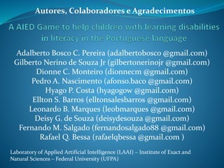 Adalberto Bosco C. Pereira (adalbertobosco @gmail.com)
Gilberto Nerino de Souza Jr (gilbertonerinojr @gmail.com)
Dionne C. Monteiro (dionnecm @gmail.com)
Pedro A. Nascimento (afonso.baco @gmail.com)
Hyago P. Costa (hyagogow @gmail.com)
Ellton S. Barros (elltonsalesbarros @gmail.com)
Leonardo B. Marques (leobmarques @gmail.com)
Deisy G. de Souza (deisydesouza @gmail.com)
Fernando M. Salgado (fernandosalgado88 @gmail.com)
Rafael Q. Bessa (rafaelqbessa @gmail.com )
Laboratory of Applied Artificial Intelligence (LAAI) – Institute of Exact and
Natural Sciences – Federal University (UFPA)
Autores, Colaboradores e Agradecimentos
 