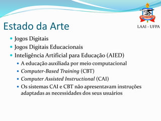 Estado da Arte
 Jogos Digitais
 Jogos Digitais Educacionais
 Inteligência Artificial para Educação (AIED)
 A educação auxiliada por meio computacional
 Computer-Based Training (CBT)
 Computer Assisted Instructional (CAI)
 Os sistemas CAI e CBT não apresentavam instruções
adaptadas as necessidades dos seus usuários
LAAI - UFPA
 