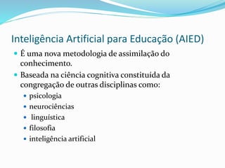 Inteligência Artificial para Educação (AIED)
 É uma nova metodologia de assimilação do
conhecimento.
 Baseada na ciência cognitiva constituída da
congregação de outras disciplinas como:
 psicologia
 neurociências
 linguística
 filosofia
 inteligência artificial
 