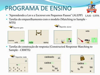 PROGRAMA DE ENSINO
 “Aprendendo a Ler e a Escrever em Pequenos Passos” (ALEPP)
 Tarefas de emparelhamento com o modelo (Matching to Sample -
MTS)
 Tarefas de construção de resposta (Constructed Response Matching to
Sample - CRMTS)
LAAI - UFPA
 
