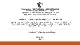 UNIVERSIDADE FEDERAL DO ESTADO DO RIO DE JANEIRO
CENTRO DE CIÊNCIAS HUMANAS E SOCIAIS
PROGRAMA DE PÓS-GRADUAÇÃO EM BIBLIOTECONOMIA
MESTRADO PROFISSIONAL EM BIBLIOTECONOMIA
TATYANNE CHRISTINA GONÇALVES FERREIRA VALDEZ
COMUNIDADES DE PRÁTICA ONLINE PARA AS BIBLIOTECAS DOS COLÉGIOS DE
APLICAÇÃO DAS IFES: UM ESPAÇO DE DISCUSSÃO SOBRE A MEDIAÇÃO DA
LEITURA E DA INFORMAÇÃO
Orientador: Prof. Dr. Alberto Calil Junior
Rio de Janeiro
2015
 