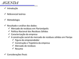 AGENDA
 Introdução

 Referencial teórico

 Metodologia

 Resultado e análise dos dados:
    Mercado de resíduos em Florianópolis
    Política Nacional dos Resíduos Sólidos
    Caracterização da empresa
    A construção social do mercado de resíduos sólidos em Floripa
       Figura do empreendedor
       Construção e Trajetória da empresa
       Mercado de resíduos
       Resumo

 Considerações finais
 