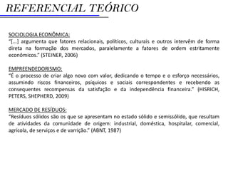 REFERENCIAL TEÓRICO

SOCIOLOGIA ECONÔMICA:
“[...] argumenta que fatores relacionais, políticos, culturais e outros intervêm de forma
direta na formação dos mercados, paralelamente a fatores de ordem estritamente
econômicos.” (STEINER, 2006)

EMPREENDEDORISMO:
“É o processo de criar algo novo com valor, dedicando o tempo e o esforço necessários,
assumindo riscos financeiros, psíquicos e sociais correspondentes e recebendo as
consequentes recompensas da satisfação e da independência financeira.” (HISRICH,
PETERS, SHEPHERD, 2009)

MERCADO DE RESÍDUOS:
“Resíduos sólidos são os que se apresentam no estado sólido e semissólido, que resultam
de atividades da comunidade de origem: industrial, doméstica, hospitalar, comercial,
agrícola, de serviços e de varrição.” (ABNT, 1987)
 