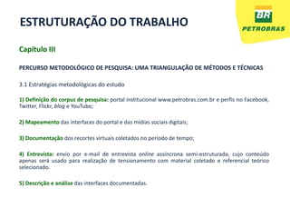 ESTRUTURAÇÃO DO TRABALHO
Capítulo III

PERCURSO METODOLÓGICO DE PESQUISA: UMA TRIANGULAÇÃO DE MÉTODOS E TÉCNICAS

3.1 Estratégias metodológicas do estudo

1) Definição do corpus de pesquisa: portal institucional www.petrobras.com.br e perfis no Facebook,
Twitter, Flickr, blog e YouTube;

2) Mapeamento das interfaces do portal e das mídias sociais digitais;

3) Documentação dos recortes virtuais coletados no período de tempo;

4) Entrevista: envio por e-mail de entrevista online assíncrona semi-estruturada, cujo conteúdo
apenas será usado para realização de tensionamento com material coletado e referencial teórico
selecionado.

5) Descrição e análise das interfaces documentadas.
 