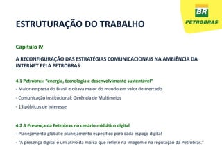 ESTRUTURAÇÃO DO TRABALHO

Capítulo IV
A RECONFIGURAÇÃO DAS ESTRATÉGIAS COMUNICACIONAIS NA AMBIÊNCIA DA
INTERNET PELA PETROBRAS

4.1 Petrobras: “energia, tecnologia e desenvolvimento sustentável”
- Maior empresa do Brasil e oitava maior do mundo em valor de mercado
- Comunicação institucional: Gerência de Multimeios
- 13 públicos de interesse


4.2 A Presença da Petrobras no cenário midiático digital
- Planejamento global e planejamento específico para cada espaço digital
- “A presença digital é um ativo da marca que reflete na imagem e na reputação da Petrobras.”
 