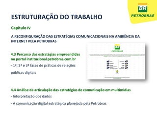 ESTRUTURAÇÃO DO TRABALHO
Capítulo IV
A RECONFIGURAÇÃO DAS ESTRATÉGIAS COMUNICACIONAIS NA AMBIÊNCIA DA
INTERNET PELA PETROBRAS


4.3 Percurso das estratégias empreendidas
no portal institucional petrobras.com.br
- 1ª, 2ª e 3ª fases de práticas de relações
públicas digitais



4.4 Análise da articulação das estratégias de comunicação em multimídias
- Interpretação dos dados
- A comunicação digital estratégica planejada pela Petrobras
 