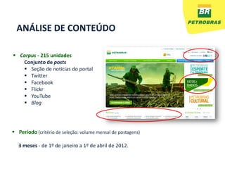 ANÁLISE DE CONTEÚDO

 Corpus - 215 unidades
   Conjunto de posts
    Seção de notícias do portal
    Twitter
    Facebook
    Flickr
    YouTube
    Blog




 Período (critério de seleção: volume mensal de postagens)

  3 meses - de 1º de janeiro a 1º de abril de 2012.
 