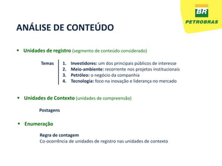 ANÁLISE DE CONTEÚDO

 Unidades de registro (segmento de conteúdo considerado)

          Temas      1.   Investidores: um dos principais públicos de interesse
                     2.   Meio-ambiente: recorrente nos projetos institucionais
                     3.   Petróleo: o negócio da companhia
                     4.   Tecnologia: foco na inovação e liderança no mercado


 Unidades de Contexto (unidades de compreensão)

         Postagens

 Enumeração

          Regra de contagem
          Co-ocorrência de unidades de registro nas unidades de contexto
 