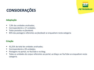 CONSIDERAÇÕES

Adaptação

   7,9% das unidades analisadas;
   Correspondente a 17 unidades;
   Todas postadas no facebook;
   85% das postagens referentes ao facebook se enquadram nesta categoria



Criação

   43,25% do total de unidades analisadas;
   Correspondente a 93 unidades;
   Postagens no portal, no YouTube e no blog;
   Todas as unidades do corpus referentes ao portal, ao blog e ao YouTube se enquadram nesta
    categoria.
 