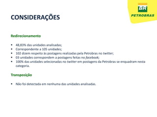 CONSIDERAÇÕES

Redirecionamento

   48,83% das unidades analisadas;
   Correspondente a 105 unidades;
   102 dizem respeito às postagens realizadas pela Petrobras no twitter;
   03 unidades correspondem a postagens feitas no facebook;
   100% das unidades selecionadas no twitter em postagens da Petrobras se enquadram nesta
    categoria.

Transposição

 Não foi detectada em nenhuma das unidades analisadas.
 
