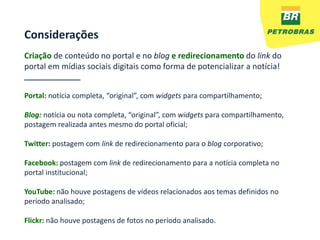 Considerações
Criação de conteúdo no portal e no blog e redirecionamento do link do
portal em mídias sociais digitais como forma de potencializar a notícia!
______________

Portal: notícia completa, “original”, com widgets para compartilhamento;

Blog: notícia ou nota completa, “original”, com widgets para compartilhamento,
postagem realizada antes mesmo do portal oficial;

Twitter: postagem com link de redirecionamento para o blog corporativo;

Facebook: postagem com link de redirecionamento para a notícia completa no
portal institucional;

YouTube: não houve postagens de vídeos relacionados aos temas definidos no
período analisado;

Flickr: não houve postagens de fotos no período analisado.
 