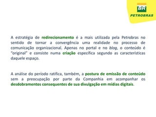 A estratégia de redirecionamento é a mais utilizada pela Petrobras no
sentido de tornar a convergência uma realidade no processo de
comunicação organizacional. Apenas no portal e no blog, o conteúdo é
“original” e consiste numa criação específica segundo as características
daquele espaço.


A análise do período ratifica, também, a postura de emissão de conteúdo
sem a preocupação por parte da Companhia em acompanhar os
desdobramentos consequentes de sua divulgação em mídias digitais.
 