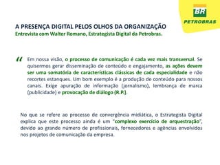 A PRESENÇA DIGITAL PELOS OLHOS DA ORGANIZAÇÃO
Entrevista com Walter Romano, Estrategista Digital da Petrobras.




“    Em nossa visão, o processo de comunicação é cada vez mais transversal. Se
     quisermos gerar disseminação de conteúdo e engajamento, as ações devem
     ser uma somatória de características clássicas de cada especialidade e não
     recortes estanques. Um bom exemplo é a produção de conteúdo para nossos
     canais. Exige apuração de informação (jornalismo), lembrança de marca
     (publicidade) e provocação de diálogo (R.P.).



  No que se refere ao processo de convergência midiática, o Estrategista Digital
  explica que este processo ainda é um “complexo exercício de orquestração”,
  devido ao grande número de profissionais, fornecedores e agências envolvidos
  nos projetos de comunicação da empresa.
 