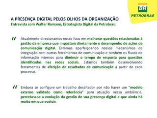 A PRESENÇA DIGITAL PELOS OLHOS DA ORGANIZAÇÃO
Entrevista com Walter Romano, Estrategista Digital da Petrobras.




“     Atualmente direcionamos nosso foco em melhorar questões relacionadas à
      gestão da empresa que impactam diretamente o desempenho de ações de
      comunicação digital. Estamos aperfeiçoando nossos mecanismos de
      integração com outras ferramentas de comunicação e também os fluxos de
      informação internos para diminuir o tempo de resposta para questões
      identificadas nas redes sociais. Estamos também desenvolvendo
      ferramentas de aferição de resultados de comunicação a partir de cada
      processo.




“     Embora se configure um trabalho desafiador por não haver um “modelo
      externo validado como referência” para atuação nessa ambiência,
      percebeu-se a evolução da gestão de sua presença digital e que ainda há
      muito em que evoluir.
 