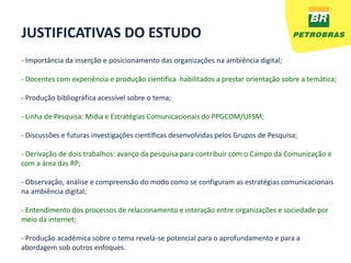 JUSTIFICATIVAS DO ESTUDO
- Importância da inserção e posicionamento das organizações na ambiência digital;

- Docentes com experiência e produção científica habilitados a prestar orientação sobre a temática;

- Produção bibliográfica acessível sobre o tema;

- Linha de Pesquisa: Mídia e Estratégias Comunicacionais do PPGCOM/UFSM;

- Discussões e futuras investigações científicas desenvolvidas pelos Grupos de Pesquisa;

- Derivação de dois trabalhos: avanço da pesquisa para contribuir com o Campo da Comunicação e
com a área das RP;

- Observação, análise e compreensão do modo como se configuram as estratégias comunicacionais
na ambiência digital;

- Entendimento dos processos de relacionamento e interação entre organizações e sociedade por
meio da internet;

- Produção acadêmica sobre o tema revela-se potencial para o aprofundamento e para a
abordagem sob outros enfoques.
 