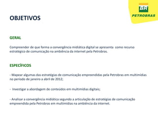 OBJETIVOS

GERAL

Compreender de que forma a convergência midiática digital se apresenta como recurso
estratégico de comunicação na ambiência da internet pela Petrobras.



ESPECÍFICOS

- Mapear algumas das estratégias de comunicação empreendidas pela Petrobras em multimídias
no período de janeiro a abril de 2012;

- Investigar a abordagem de conteúdos em multimídias digitais;

- Analisar a convergência midiática segundo a articulação de estratégias de comunicação
empreendida pela Petrobras em multimídias na ambiência da internet.
 