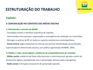 ESTRUTURAÇÃO DO TRABALHO
Capítulo I

A COMUNICAÇÃO NO CONTEXTO DAS MÍDIAS DIGITAIS

1.3 Revisitando o conceito de WebRP
- Tecnologias móveis e interfaces específicas de suportes;
- Interconexões entre pessoas e organizações e convergência de conteúdos em multimídias;
- Abranger as práticas de RP em todos os suportes sociotécnicos contemporâneos;
- Portal vertical: página disponível na internet que permite interatividade, personalização,
especializada em determinado assunto, com público segmentado (FERRARI, 2007).

1.4 Mídias e redes sociais digitais: ambiências de compartilhamento de conteúdo
- Mídias sociais: ambiência de fluxos informacionais e comunicacionais, gerados a partir de
ferramentas digitais, possibilitando usos e apropriações distintas pelos interagentes;
- Redes sociais: Formação consequente de apropriação operada.
 