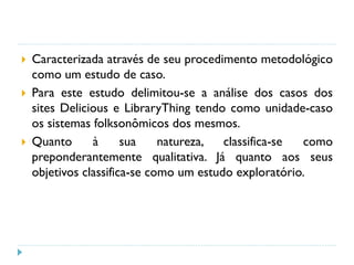  Caracterizada através de seu procedimento metodológico
como um estudo de caso.
 Para este estudo delimitou-se a análise dos casos dos
sites Delicious e LibraryThing tendo como unidade-caso
os sistemas folksonômicos dos mesmos.
 Quanto à sua natureza, classifica-se como
preponderantemente qualitativa. Já quanto aos seus
objetivos classifica-se como um estudo exploratório.
 