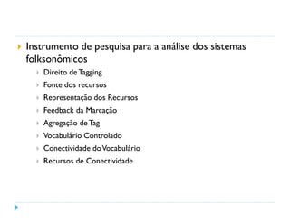  Instrumento de pesquisa para a análise dos sistemas
folksonômicos
 Direito de Tagging
 Fonte dos recursos
 Representação dos Recursos
 Feedback da Marcação
 Agregação deTag
 Vocabulário Controlado
 Conectividade doVocabulário
 Recursos de Conectividade
 