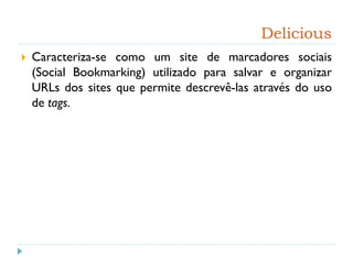 Delicious
 Caracteriza-se como um site de marcadores sociais
(Social Bookmarking) utilizado para salvar e organizar
URLs dos sites que permite descrevê-las através do uso
de tags.
 