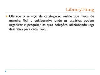 LibraryThing
 Oferece o serviço de catalogação online dos livros de
maneira fácil e colaborativa onde os usuários podem
organizar e pesquisar as suas coleções, adicionando tags
descritiva para cada livro.
 
