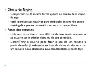  Direito de Tagging
 Comportam-se da mesma forma quanto ao direito de inserção
de tags.
 total liberdade aos usuários para atribuição de tags não sendo
restringida a grupos de usuários ou recursos específicos.
 Fonte dos recursos
 Delicious basta inserir uma URL válida, não sendo necessário
ao usuário ser o criador desta ou de seu conteúdo.
 LibraryThing o usuário pode fazer o uso de um recurso a
partir daqueles já existentes na base de dados do site ou criar
um recurso novo atribuindo suas características e novas tags.
 