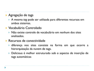  Agregação de tags
 A mesma tag pode ser utilizada para diferentes recursos em
ambos sistemas.
 Vocabulário Controlado
 Não existe controle de vocabulário em nenhum dos sites
analisados.
 Recursos de conectividade
 diferença nos sites consiste na forma em que ocorre a
hierarquização da nuvem de tags.
 Delicious é melhor estruturado sob o aspecto de inserção de
tags automáticas
 
