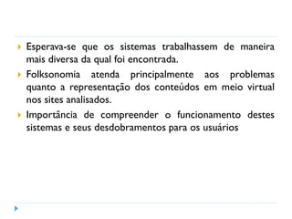  Esperava-se que os sistemas trabalhassem de maneira
mais diversa da qual foi encontrada.
 Folksonomia atenda principalmente aos problemas
quanto a representação dos conteúdos em meio virtual
nos sites analisados.
 Importância de compreender o funcionamento destes
sistemas e seus desdobramentos para os usuários
 