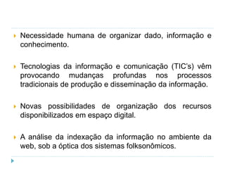 Necessidade humana de organizar dado, informação e
conhecimento.
 Tecnologias da informação e comunicação (TIC’s) vêm
provocando mudanças profundas nos processos
tradicionais de produção e disseminação da informação.
 Novas possibilidades de organização dos recursos
disponibilizados em espaço digital.
 A análise da indexação da informação no ambiente da
web, sob a óptica dos sistemas folksonômicos.
 