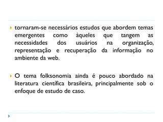  tornaram-se necessários estudos que abordem temas
emergentes como àqueles que tangem as
necessidades dos usuários na organização,
representação e recuperação da informação no
ambiente da web.
 O tema folksonomia ainda é pouco abordado na
literatura científica brasileira, principalmente sob o
enfoque de estudo de caso.
 