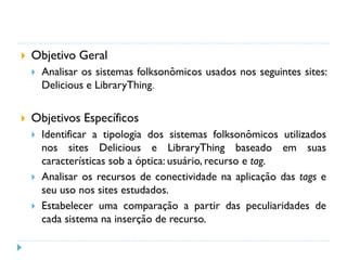  Objetivo Geral
 Analisar os sistemas folksonômicos usados nos seguintes sites:
Delicious e LibraryThing.
 Objetivos Específicos
 Identificar a tipologia dos sistemas folksonômicos utilizados
nos sites Delicious e LibraryThing baseado em suas
características sob a óptica: usuário, recurso e tag.
 Analisar os recursos de conectividade na aplicação das tags e
seu uso nos sites estudados.
 Estabelecer uma comparação a partir das peculiaridades de
cada sistema na inserção de recurso.
 