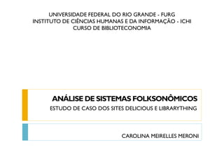 UNIVERSIDADE FEDERAL DO RIO GRANDE - FURG
INSTITUTO DE CIÊNCIAS HUMANAS E DA INFORMAÇÃO - ICHI
CURSO DE BIBLIOTECONOMIA
ANÁLISE DE SISTEMAS FOLKSONÔMICOS
ESTUDO DE CASO DOS SITES DELICIOUS E LIBRARYTHING
CAROLINA MEIRELLES MERONI
 