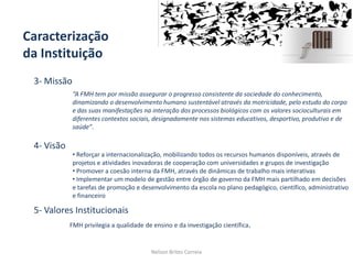 Caracterização
da Instituição
3- Missão
4- Visão
5- Valores Institucionais
Nelson Brites Correia
FMH privilegia a qualidade de ensino e da investigação científica.
• Reforçar a internacionalização, mobilizando todos os recursos humanos disponíveis, através de
projetos e atividades inovadoras de cooperação com universidades e grupos de investigação
• Promover a coesão interna da FMH, através de dinâmicas de trabalho mais interativas
• Implementar um modelo de gestão entre órgão de governo da FMH mais partilhado em decisões
e tarefas de promoção e desenvolvimento da escola no plano pedagógico, científico, administrativo
e financeiro
“A FMH tem por missão assegurar o progresso consistente da sociedade do conhecimento,
dinamizando o desenvolvimento humano sustentável através da motricidade, pelo estudo do corpo
e das suas manifestações na interação dos processos biológicos com os valores socioculturais em
diferentes contextos sociais, designadamente nos sistemas educativos, desportivo, produtivo e de
saúde”.
 
