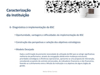 Caracterização
da Instituição
6- Diagnóstico à implementação do BSC
• Oportunidade, vantagens e dificuldades da implementação do BSC
• Construção das perspetivas e seleção dos objetivos estratégicos
• Modelo Desejado
Nelson Brites Correia
Dada a confirmação da premente necessidade de utilização do BSC para se atingir significativas
melhorias de performance, através da conjugação obtida entre mudanças estruturais,
prioridades estratégicas e eficiências operacionais, apresenta-se uma proposta de intervenção,
concebendo-se painéis de controlo estruturados, de indicadores financeiros e não-financeiros,
fazendo-se o alinhamento entre a Missão da instituição e os objetivos de alguns órgãos de
gestão.
 